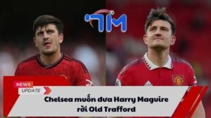 Chelsea muốn đưa Harry Maguire rời Old Trafford